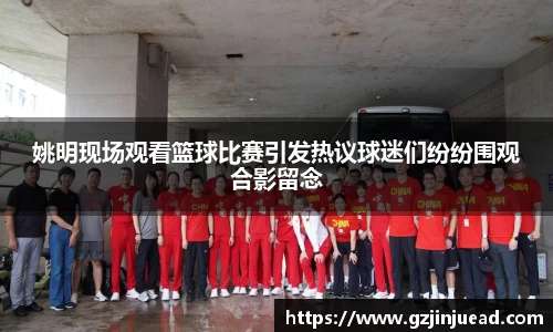 姚明现场观看篮球比赛引发热议球迷们纷纷围观合影留念