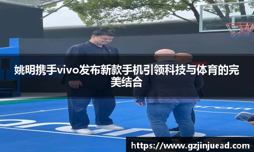 姚明携手vivo发布新款手机引领科技与体育的完美结合